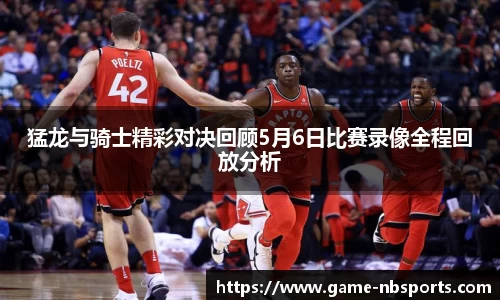 猛龙与骑士精彩对决回顾5月6日比赛录像全程回放分析